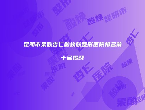 昆明市果酸杏仁酸焕肤整形医院排名前十名揭晓