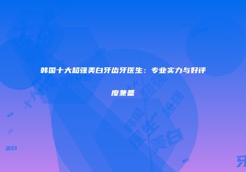 韩国十大超强美白牙齿牙医生：专业实力与好评度兼备