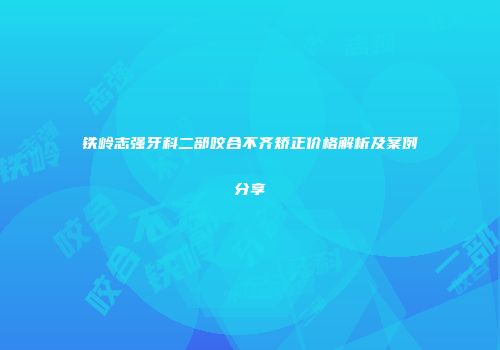 铁岭志强牙科二部咬合不齐矫正价格解析及案例分享