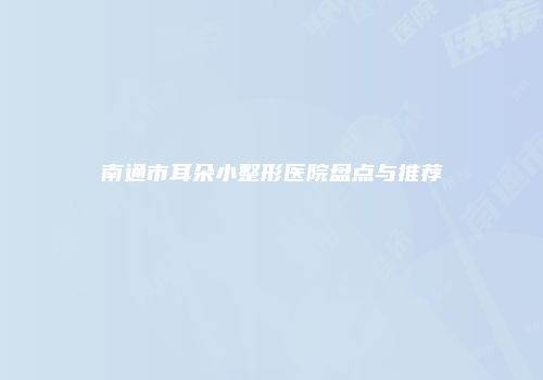 南通市耳朵小整形医院盘点与推荐
