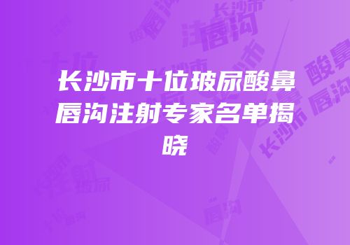 长沙市十位玻尿酸鼻唇沟注射专家名单揭晓