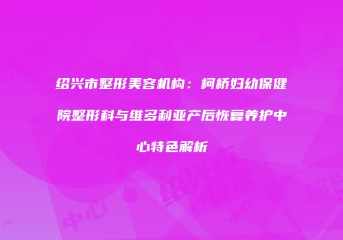 绍兴市整形美容机构：柯桥妇幼保健院整形科与维多利亚产后恢复养护中心特色解析