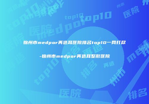 锦州市medpor再造耳医院排名top10一网打尽-锦州市medpor再造耳整形医院