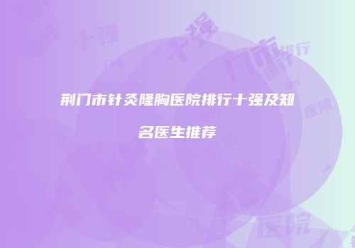 荆门市针灸隆胸医院排行十强及知名医生推荐