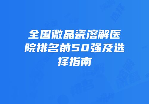 全国微晶瓷溶解医院排名前50强及选择指南