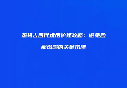 热玛吉四代术后护理攻略：避免脸部塌陷的关键措施