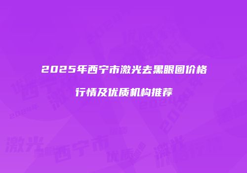 2025年西宁市激光去黑眼圈价格行情及优质机构推荐