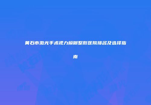 黄石市激光手术视力模糊整形医院排名及选择指南