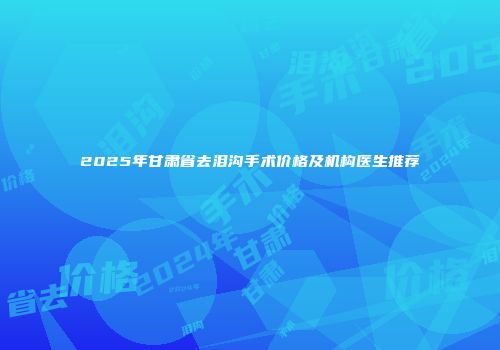 2025年甘肃省去泪沟手术价格及机构医生推荐