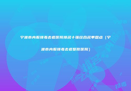 宁波市内服排毒去痘医院排名十强综合名单盘点（宁波市内服排毒去痘整形医院）