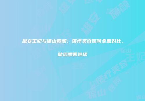 雄安王妃与保山俪颜：医疗美容医院全面对比，助您明智选择
