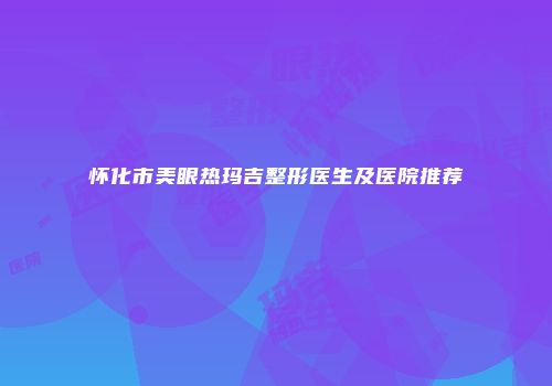 怀化市美眼热玛吉整形医生及医院推荐
