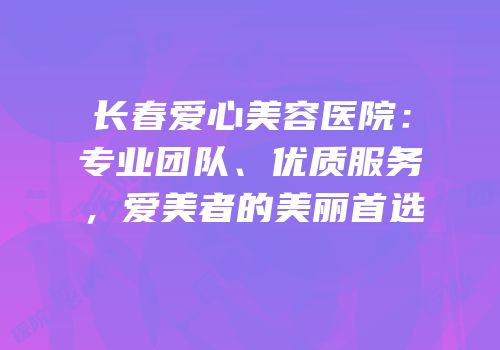 长春爱心美容医院：专业团队、优质服务，爱美者的美丽首选