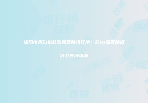资阳市美白嫩肤改善医院排行榜：前10强医院概况及方法详解