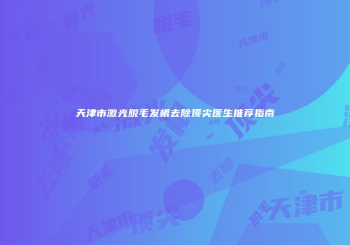 天津市激光脱毛发根去除顶尖医生推荐指南