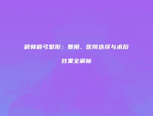 颧骨颧弓整形：费用、医院选择与术后效果全解析