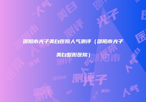 邵阳市光子美白医院人气测评（邵阳市光子美白整形医院）