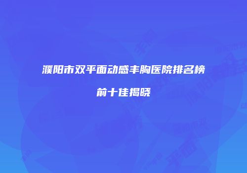 濮阳市双平面动感丰胸医院排名榜前十佳揭晓