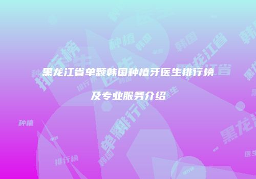黑龙江省单颗韩国种植牙医生排行榜及专业服务介绍