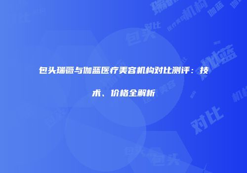 包头瑞薇与伽蓝医疗美容机构对比测评：技术、价格全解析