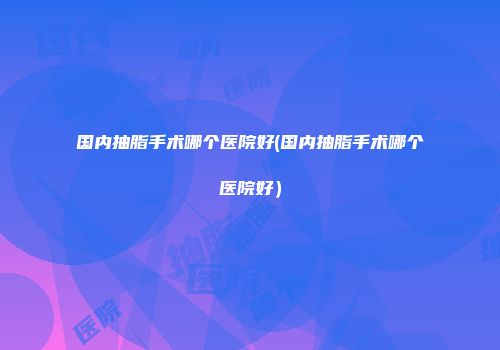 国内抽脂手术哪个医院好(国内抽脂手术哪个医院好）