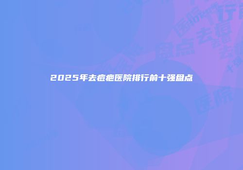 2025年去痘疤医院排行前十强盘点