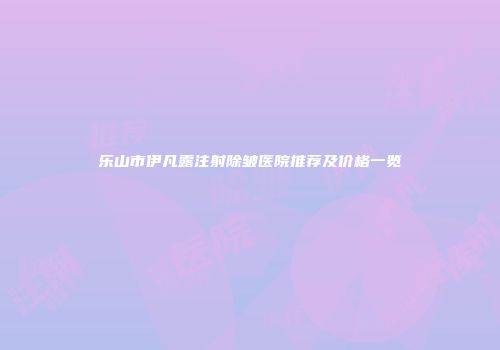 乐山市伊凡露注射除皱医院推荐及价格一览