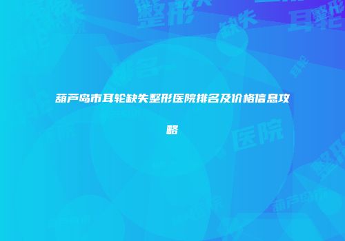 葫芦岛市耳轮缺失整形医院排名及价格信息攻略