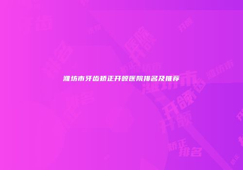 潍坊市牙齿矫正开颌医院排名及推荐