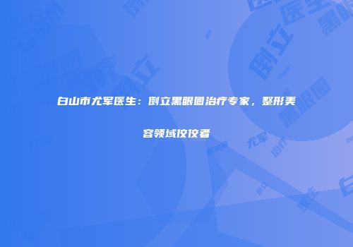 白山市尤军医生：倒立黑眼圈治疗专家，整形美容领域佼佼者