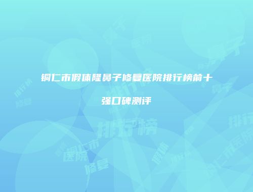 铜仁市假体隆鼻子修复医院排行榜前十强口碑测评