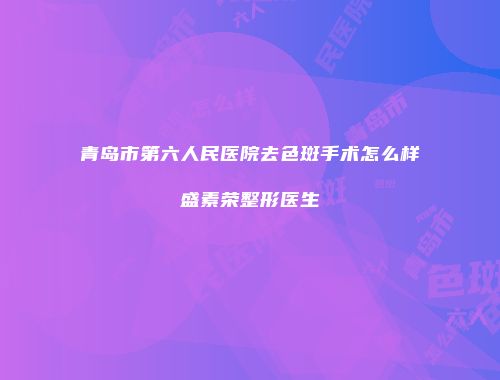 青岛市第六人民医院去色斑手术怎么样盛素荣整形医生