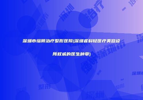 深圳市缩阴治疗整形医院(深圳睿科轻医疗美容诊所权威的医生种草)