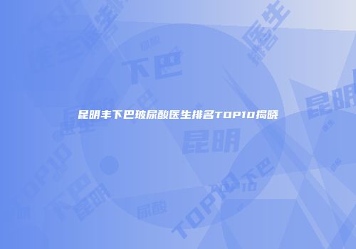 昆明丰下巴玻尿酸医生排名TOP10揭晓