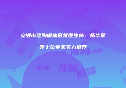 安顺市隆胸假体形状医生榜：杨华琴等十位专家实力推荐
