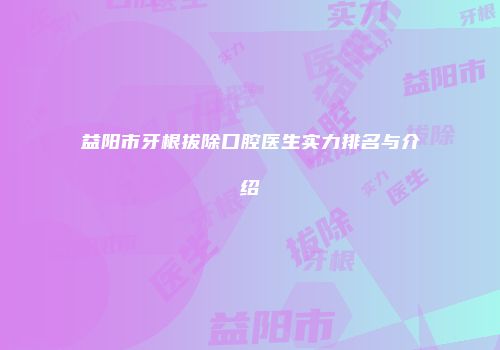 益阳市牙根拔除口腔医生实力排名与介绍