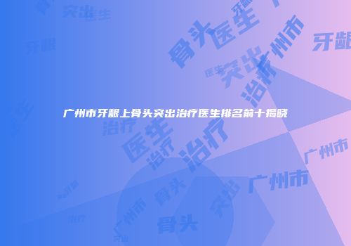 广州市牙龈上骨头突出治疗医生排名前十揭晓