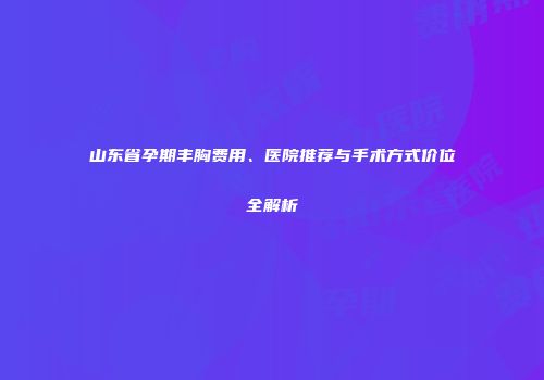 山东省孕期丰胸费用、医院推荐与手术方式价位全解析