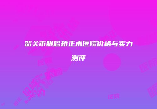 韶关市眼睑矫正术医院价格与实力测评
