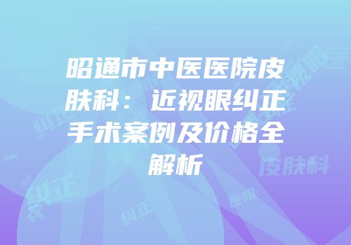 昭通市中医医院皮肤科：近视眼纠正手术案例及价格全解析