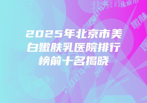 2025年北京市美白嫩肤乳医院排行榜前十名揭晓