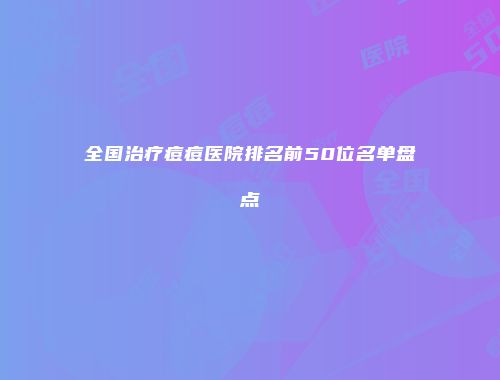 全国治疗痘痘医院排名前50位名单盘点