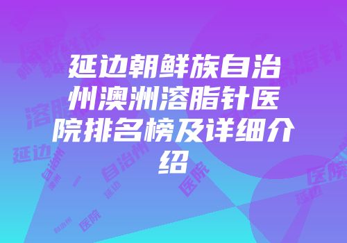 延边朝鲜族自治州澳洲溶脂针医院排名榜及详细介绍