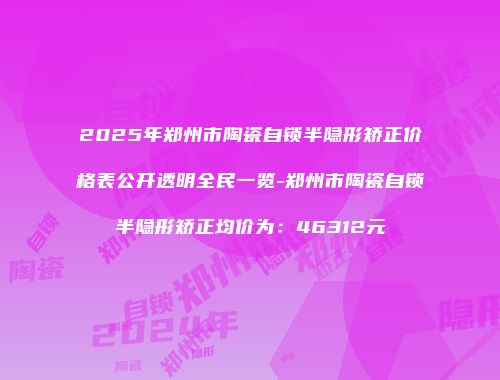 2025年郑州市陶瓷自锁半隐形矫正价格表公开透明全民一览-郑州市陶瓷自锁半隐形矫正均价为：46312元