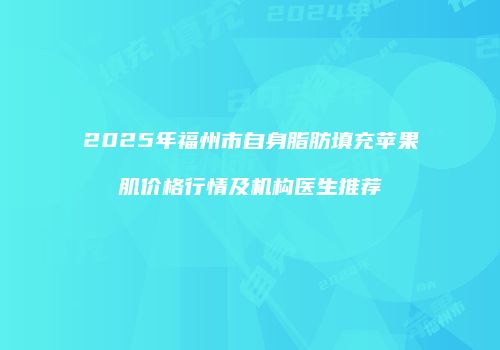 2025年福州市自身脂肪填充苹果肌价格行情及机构医生推荐