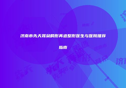济南市先天耳朵畸形再造整形医生与医院推荐指南