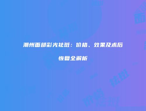 潮州面部彩光祛斑：价格、效果及术后恢复全解析