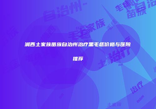 湘西土家族苗族自治州治疗黑毛痣价格与医院推荐