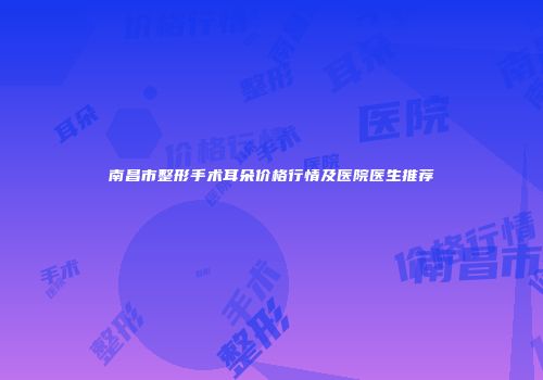 南昌市整形手术耳朵价格行情及医院医生推荐