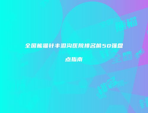 全国熊猫针丰泪沟医院排名前50强盘点指南